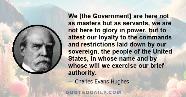 We [the Government] are here not as masters but as servants, we are not here to glory in power, but to attest our loyalty to the commands and restrictions laid down by our sovereign, the people of the United States, in