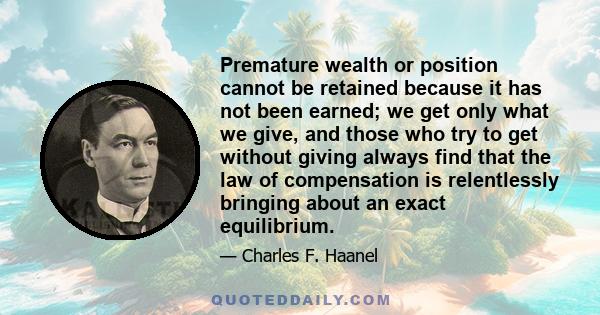 Premature wealth or position cannot be retained because it has not been earned; we get only what we give, and those who try to get without giving always find that the law of compensation is relentlessly bringing about