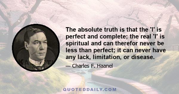 The absolute truth is that the 'I' is perfect and complete; the real 'I' is spiritual and can therefor never be less than perfect; it can never have any lack, limitation, or disease.