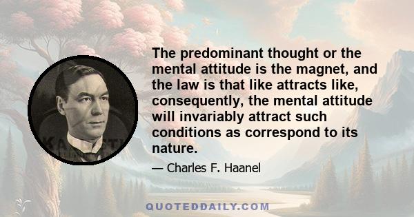 The predominant thought or the mental attitude is the magnet, and the law is that like attracts like, consequently, the mental attitude will invariably attract such conditions as correspond to its nature.