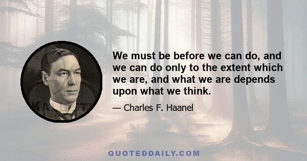 We must be before we can do, and we can do only to the extent which we are, and what we are depends upon what we think.