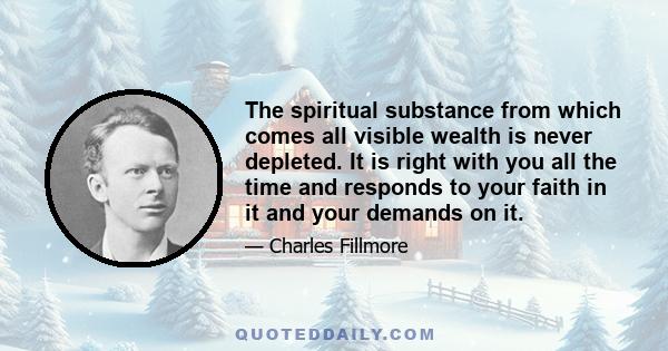 The spiritual substance from which comes all visible wealth is never depleted. It is right with you all the time and responds to your faith in it and your demands on it.