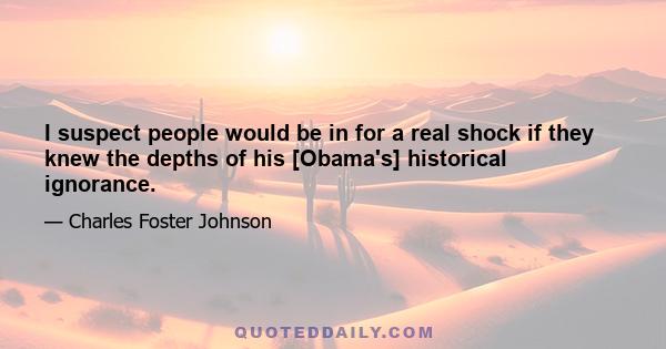 I suspect people would be in for a real shock if they knew the depths of his [Obama's] historical ignorance.