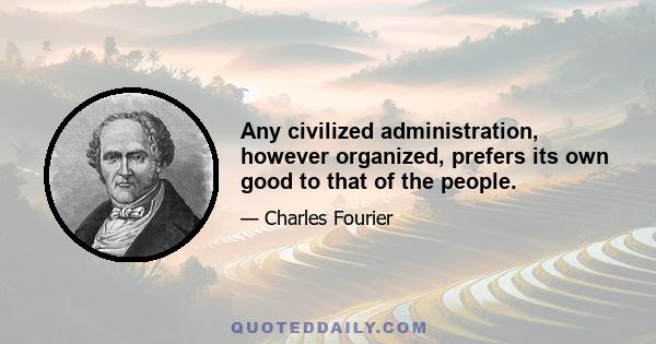 Any civilized administration, however organized, prefers its own good to that of the people.