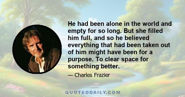 He had been alone in the world and empty for so long. But she filled him full, and so he believed everything that had been taken out of him might have been for a purpose. To clear space for something better.