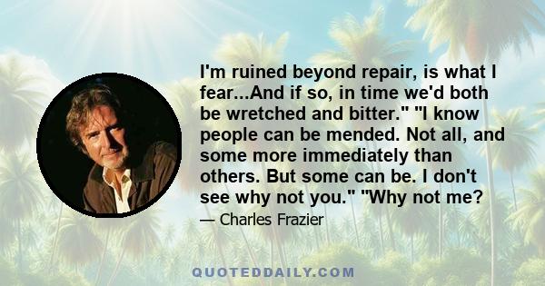 I'm ruined beyond repair, is what I fear...And if so, in time we'd both be wretched and bitter. I know people can be mended. Not all, and some more immediately than others. But some can be. I don't see why not you. Why