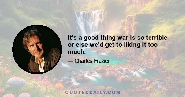 It's a good thing war is so terrible or else we'd get to liking it too much.