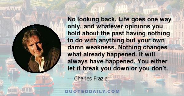 No looking back. Life goes one way only, and whatever opinions you hold about the past having nothing to do with anything but your own damn weakness. Nothing changes what already happened. It will always have happened.