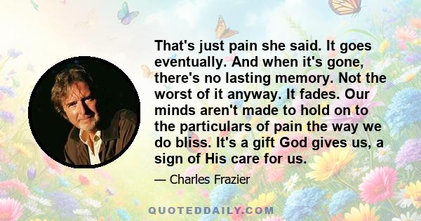 That's just pain she said. It goes eventually. And when it's gone, there's no lasting memory. Not the worst of it anyway. It fades. Our minds aren't made to hold on to the particulars of pain the way we do bliss. It's a 