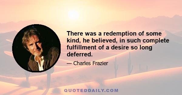 There was a redemption of some kind, he believed, in such complete fulfillment of a desire so long deferred.