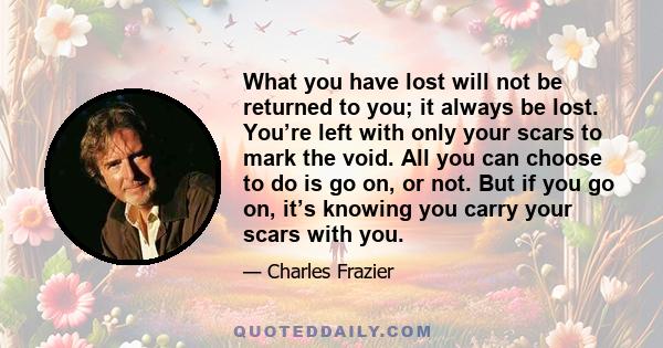 What you have lost will not be returned to you; it always be lost. You’re left with only your scars to mark the void. All you can choose to do is go on, or not. But if you go on, it’s knowing you carry your scars with