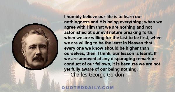 I humbly believe our life is to learn our nothingness and His being everything; when we agree with Him that we are nothing and not astonished at our evil nature breaking forth, when we are willing for the last to be