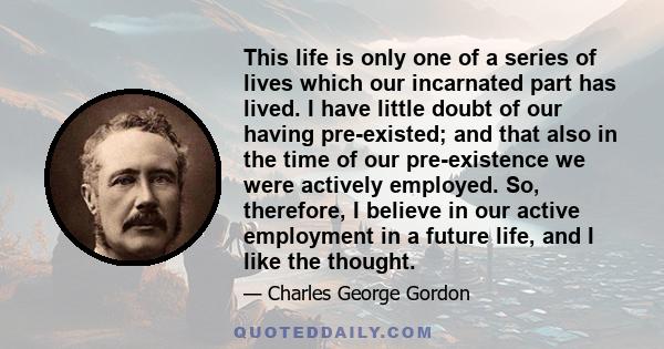 This life is only one of a series of lives which our incarnated part has lived. I have little doubt of our having pre-existed; and that also in the time of our pre-existence we were actively employed. So, therefore, I