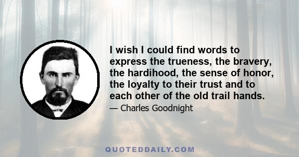 I wish I could find words to express the trueness, the bravery, the hardihood, the sense of honor, the loyalty to their trust and to each other of the old trail hands.