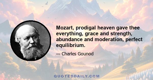 Mozart, prodigal heaven gave thee everything, grace and strength, abundance and moderation, perfect equilibrium.