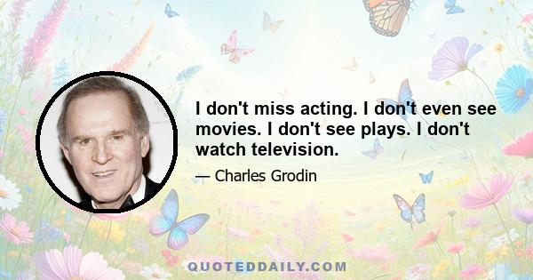 I don't miss acting. I don't even see movies. I don't see plays. I don't watch television.