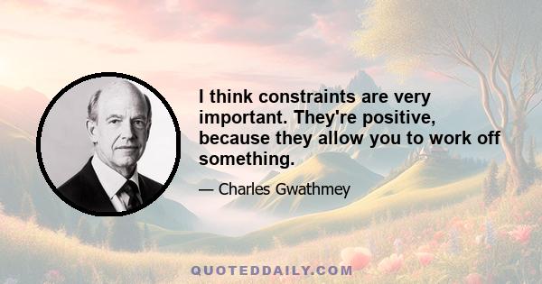 I think constraints are very important. They're positive, because they allow you to work off something.