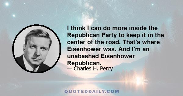 I think I can do more inside the Republican Party to keep it in the center of the road. That's where Eisenhower was. And I'm an unabashed Eisenhower Republican.