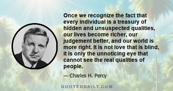 Once we recognize the fact that every individual is a treasury of hidden and unsuspected qualities, our lives become richer, our judgement better, and our world is more right. It is not love that is blind, it is only