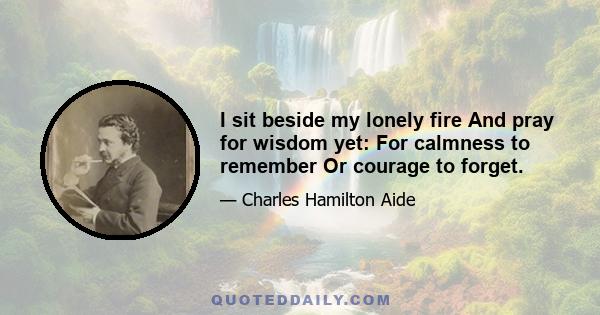 I sit beside my lonely fire And pray for wisdom yet: For calmness to remember Or courage to forget.