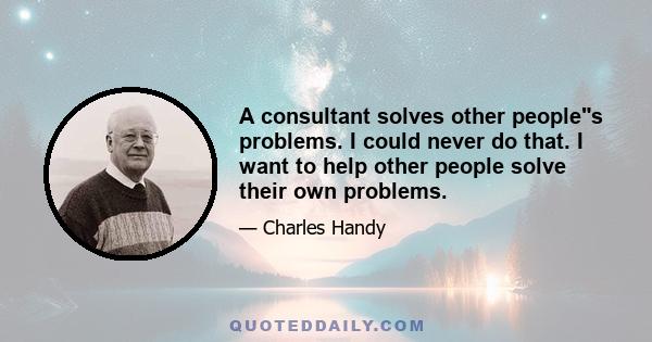 A consultant solves other peoples problems. I could never do that. I want to help other people solve their own problems.