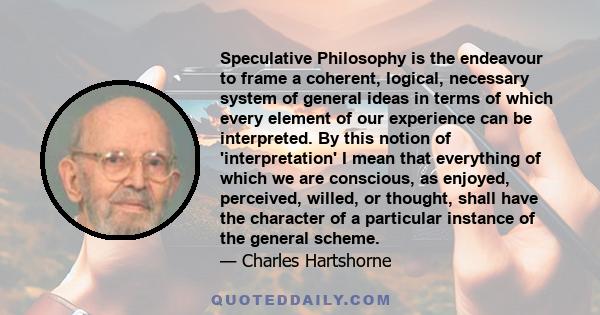 Speculative Philosophy is the endeavour to frame a coherent, logical, necessary system of general ideas in terms of which every element of our experience can be interpreted. By this notion of 'interpretation' I mean