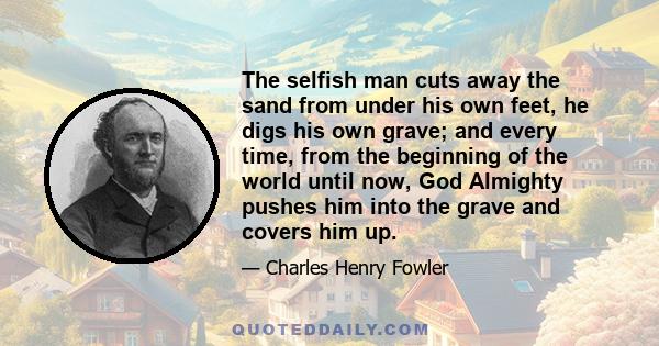 The selfish man cuts away the sand from under his own feet, he digs his own grave; and every time, from the beginning of the world until now, God Almighty pushes him into the grave and covers him up.