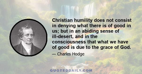 Christian humility does not consist in denying what there is of good in us; but in an abiding sense of ill-desert, and in the consciousness that what we have of good is due to the grace of God.