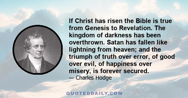 If Christ has risen the Bible is true from Genesis to Revelation. The kingdom of darkness has been overthrown. Satan has fallen like lightning from heaven; and the triumph of truth over error, of good over evil, of