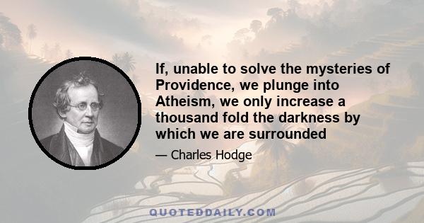 If, unable to solve the mysteries of Providence, we plunge into Atheism, we only increase a thousand fold the darkness by which we are surrounded