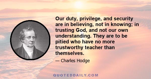 Our duty, privilege, and security are in believing, not in knowing; in trusting God, and not our own understanding. They are to be pitied who have no more trustworthy teacher than themselves.