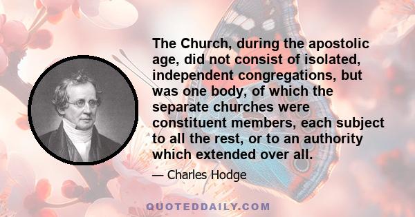 The Church, during the apostolic age, did not consist of isolated, independent congregations, but was one body, of which the separate churches were constituent members, each subject to all the rest, or to an authority