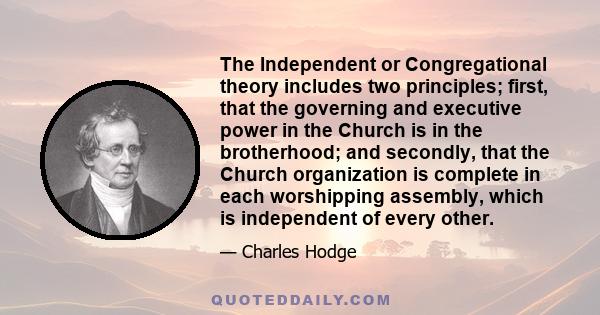 The Independent or Congregational theory includes two principles; first, that the governing and executive power in the Church is in the brotherhood; and secondly, that the Church organization is complete in each