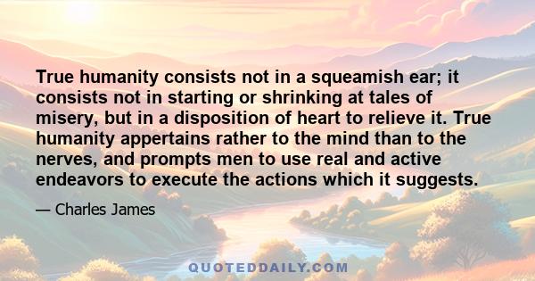 True humanity consists not in a squeamish ear; it consists not in starting or shrinking at tales of misery, but in a disposition of heart to relieve it. True humanity appertains rather to the mind than to the nerves,