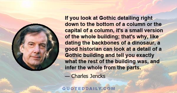 If you look at Gothic detailing right down to the bottom of a column or the capital of a column, it's a small version of the whole building; that's why, like dating the backbones of a dinosaur, a good historian can look 