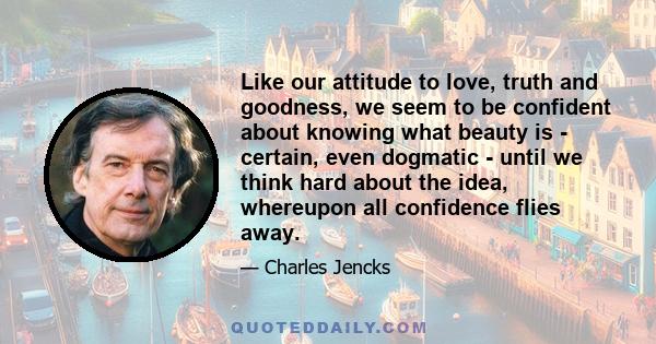 Like our attitude to love, truth and goodness, we seem to be confident about knowing what beauty is - certain, even dogmatic - until we think hard about the idea, whereupon all confidence flies away.