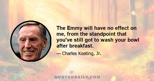 The Emmy will have no effect on me, from the standpoint that you've still got to wash your bowl after breakfast.