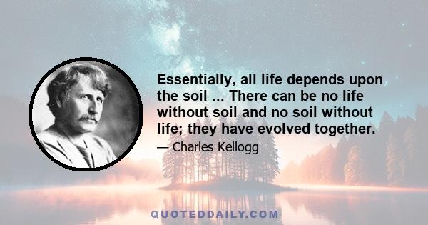 Essentially, all life depends upon the soil ... There can be no life without soil and no soil without life; they have evolved together.