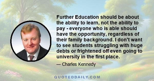 Further Education should be about the ability to learn, not the ability to pay - everyone who is able should have the opportunity, regardless of their family background. I don't want to see students struggling with huge 