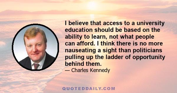 I believe that access to a university education should be based on the ability to learn, not what people can afford. I think there is no more nauseating a sight than politicians pulling up the ladder of opportunity