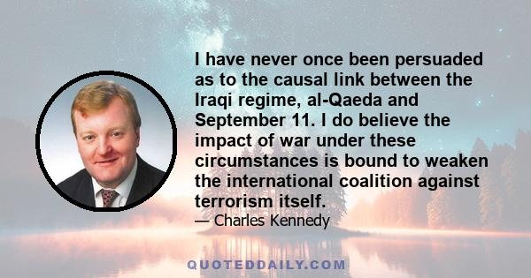 I have never once been persuaded as to the causal link between the Iraqi regime, al-Qaeda and September 11. I do believe the impact of war under these circumstances is bound to weaken the international coalition against 