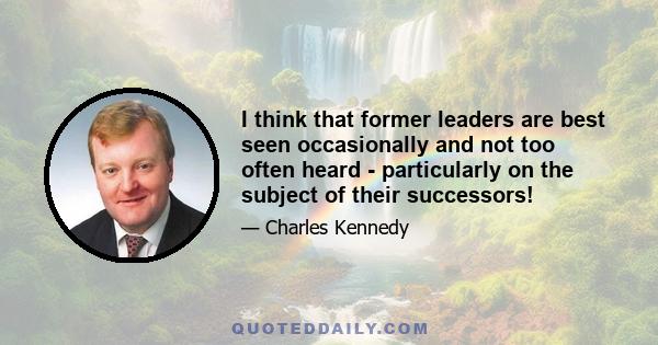 I think that former leaders are best seen occasionally and not too often heard - particularly on the subject of their successors!