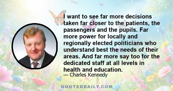 I want to see far more decisions taken far closer to the patients, the passengers and the pupils. Far more power for locally and regionally elected politicians who understand best the needs of their areas. And far more