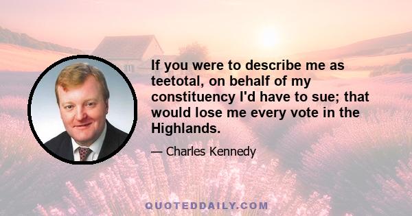 If you were to describe me as teetotal, on behalf of my constituency I'd have to sue; that would lose me every vote in the Highlands.