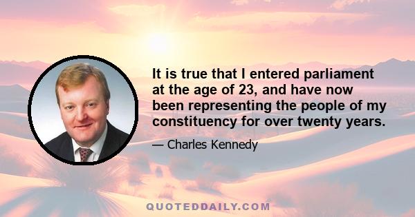 It is true that I entered parliament at the age of 23, and have now been representing the people of my constituency for over twenty years.