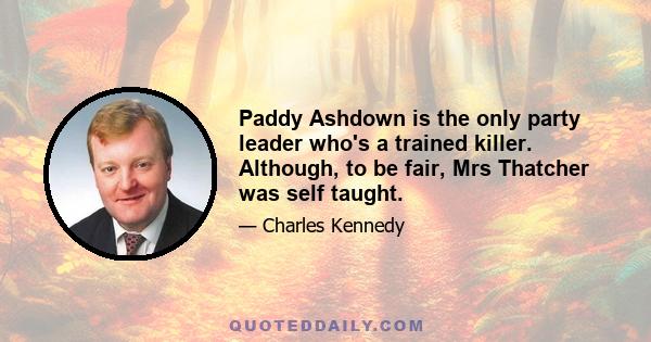 Paddy Ashdown is the only party leader who's a trained killer. Although, to be fair, Mrs Thatcher was self taught.