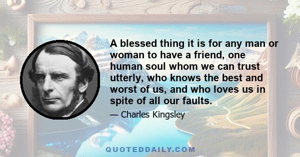 A blessed thing it is for any man or woman to have a friend, one human soul whom we can trust utterly, who knows the best and worst of us, and who loves us in spite of all our faults.