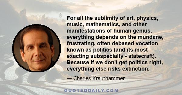 For all the sublimity of art, physics, music, mathematics, and other manifestations of human genius, everything depends on the mundane, frustrating, often debased vocation known as politics (and its most exacting
