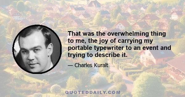 That was the overwhelming thing to me, the joy of carrying my portable typewriter to an event and trying to describe it.