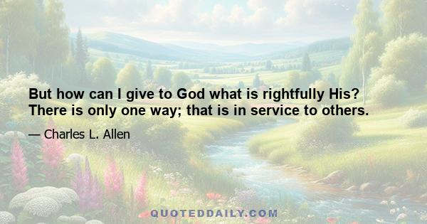 But how can I give to God what is rightfully His? There is only one way; that is in service to others.